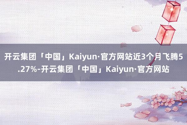 开云集团「中国」Kaiyun·官方网站近3个月飞腾5.27%-开云集团「中国」Kaiyun·官方网站