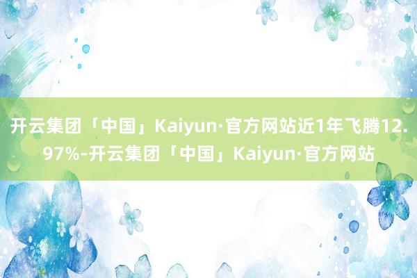 开云集团「中国」Kaiyun·官方网站近1年飞腾12.97%-开云集团「中国」Kaiyun·官方网站