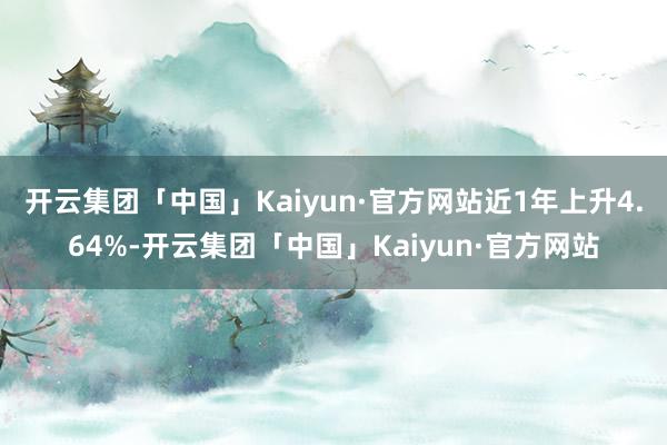 开云集团「中国」Kaiyun·官方网站近1年上升4.64%-开云集团「中国」Kaiyun·官方网站