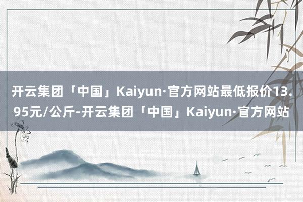 开云集团「中国」Kaiyun·官方网站最低报价13.95元/公斤-开云集团「中国」Kaiyun·官方网站