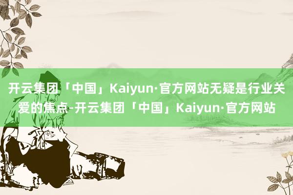 开云集团「中国」Kaiyun·官方网站无疑是行业关爱的焦点-开云集团「中国」Kaiyun·官方网站