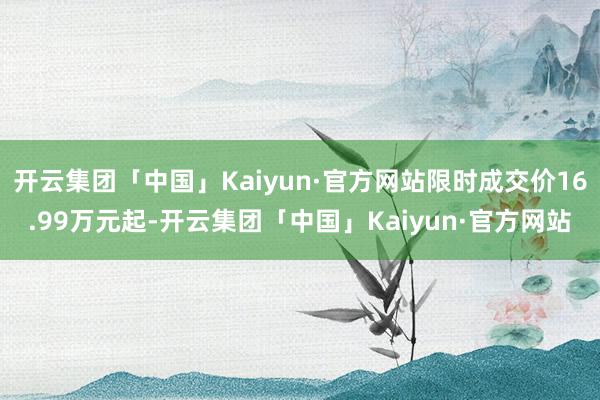 开云集团「中国」Kaiyun·官方网站限时成交价16.99万元起-开云集团「中国」Kaiyun·官方网站