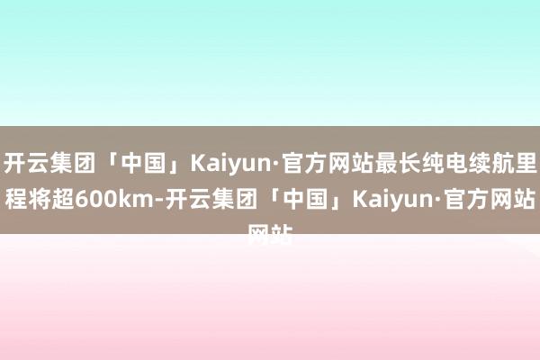 开云集团「中国」Kaiyun·官方网站最长纯电续航里程将超600km-开云集团「中国」Kaiyun·官方网站