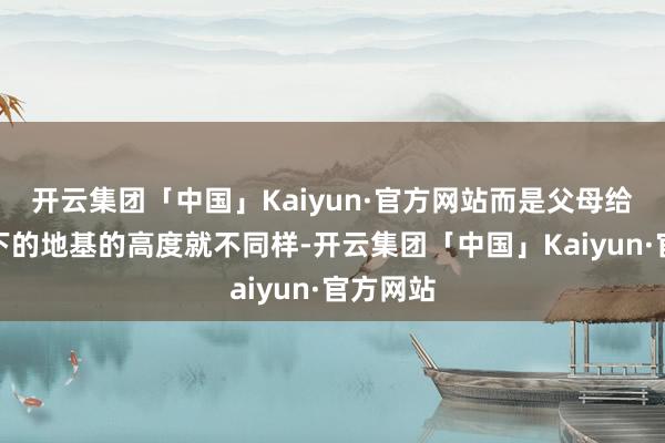 开云集团「中国」Kaiyun·官方网站而是父母给他们打下的地基的高度就不同样-开云集团「中国」Kaiyun·官方网站