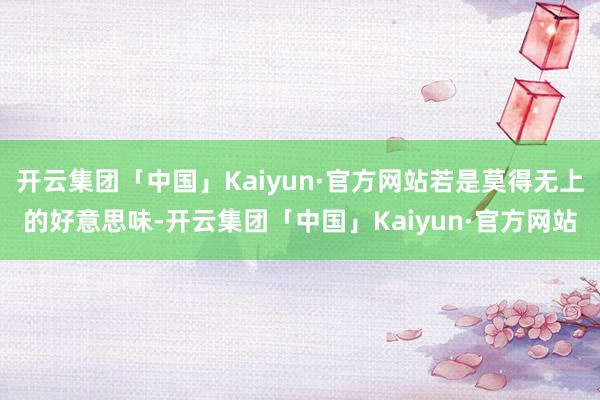 开云集团「中国」Kaiyun·官方网站若是莫得无上的好意思味-开云集团「中国」Kaiyun·官方网站