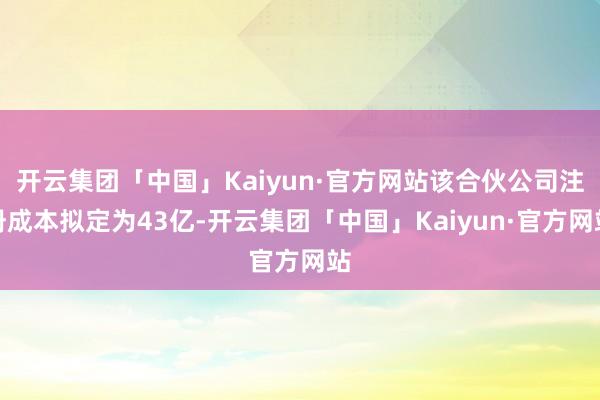 开云集团「中国」Kaiyun·官方网站该合伙公司注册成本拟定为43亿-开云集团「中国」Kaiyun·官方网站