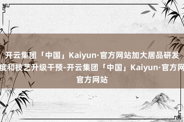 开云集团「中国」Kaiyun·官方网站加大居品研发力度和技艺升级干预-开云集团「中国」Kaiyun·官方网站