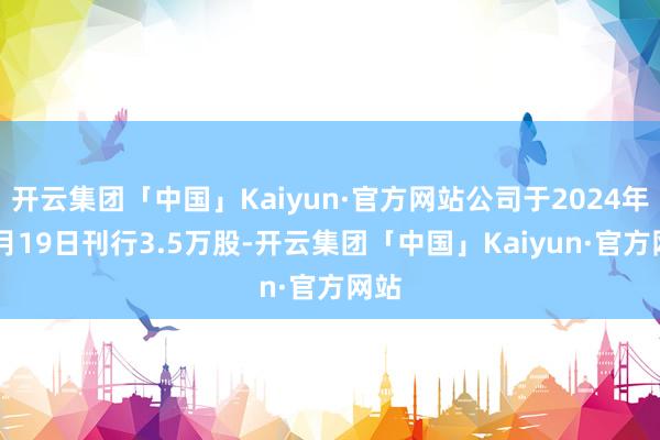 开云集团「中国」Kaiyun·官方网站公司于2024年11月19日刊行3.5万股-开云集团「中国」Kaiyun·官方网站