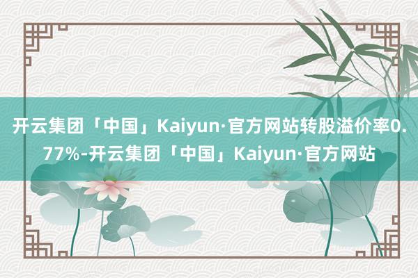 开云集团「中国」Kaiyun·官方网站转股溢价率0.77%-开云集团「中国」Kaiyun·官方网站