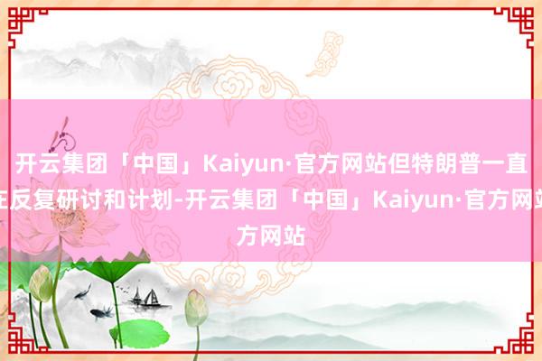 开云集团「中国」Kaiyun·官方网站但特朗普一直在反复研讨和计划-开云集团「中国」Kaiyun·官方网站