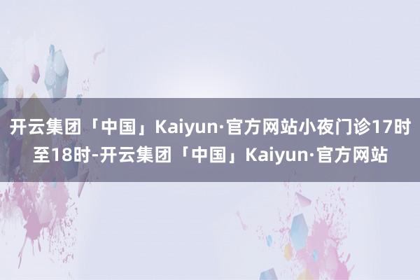 开云集团「中国」Kaiyun·官方网站小夜门诊17时至18时-开云集团「中国」Kaiyun·官方网站