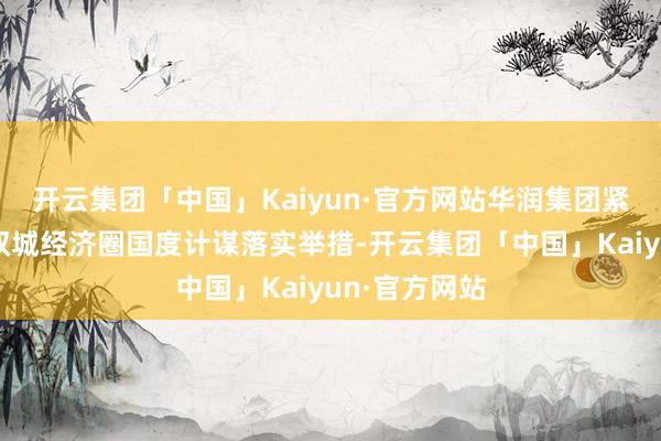 开云集团「中国」Kaiyun·官方网站华润集团紧扣行状成渝双城经济圈国度计谋落实举措-开云集团「中国」Kaiyun·官方网站