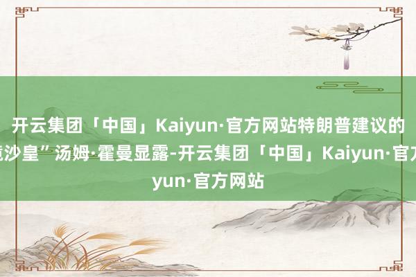 开云集团「中国」Kaiyun·官方网站特朗普建议的“边境沙皇”汤姆·霍曼显露-开云集团「中国」Kaiyun·官方网站